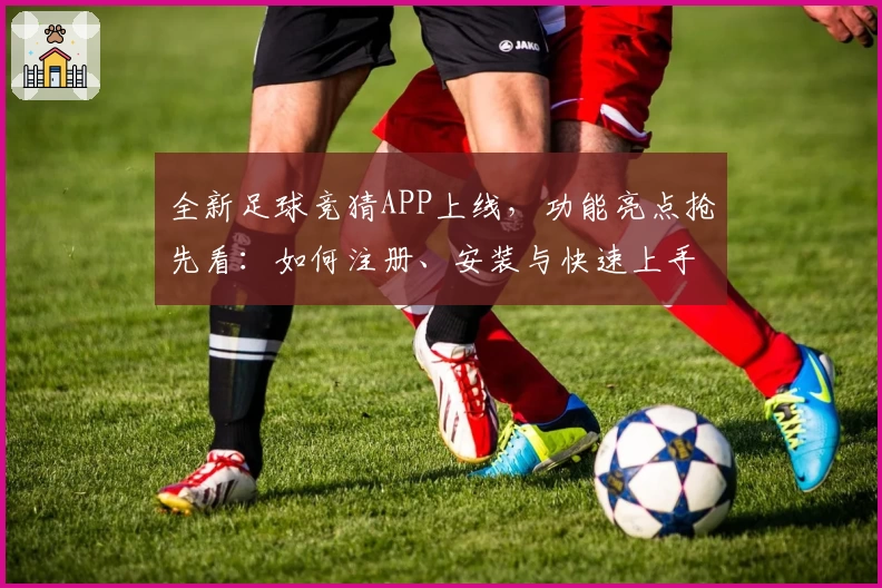 全新足球竞猜APP上线，功能亮点抢先看：如何注册、安装与快速上手全流程解析
