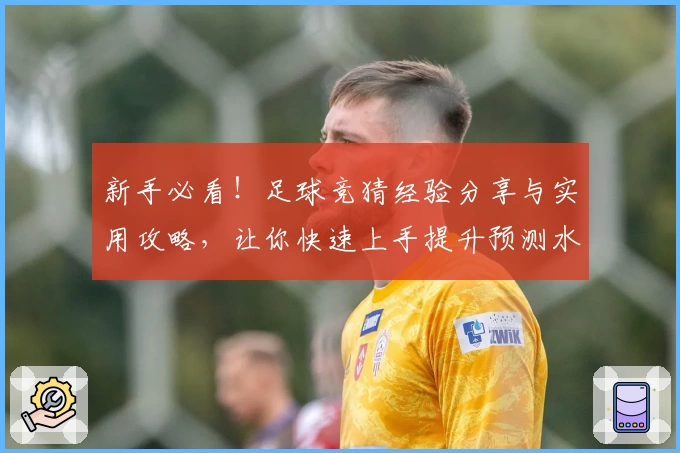 新手必看!足球竞猜经验分享与实用攻略,让你快速上手提升预测水平