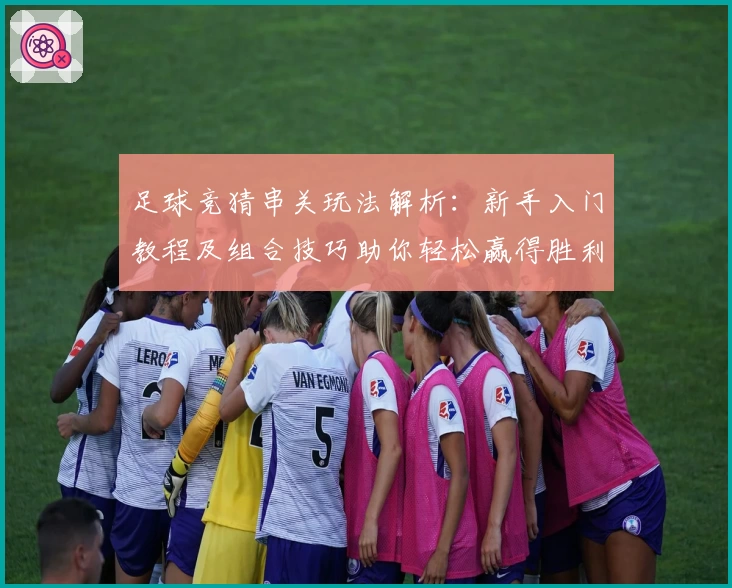 足球竞猜串关玩法解析：新手入门教程及组合技巧助你轻松赢得胜利