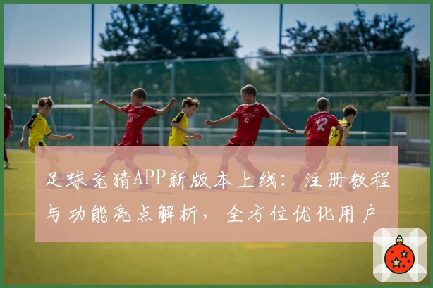 足球竞猜APP新版本上线：注册教程与功能亮点解析，全方位优化用户体验