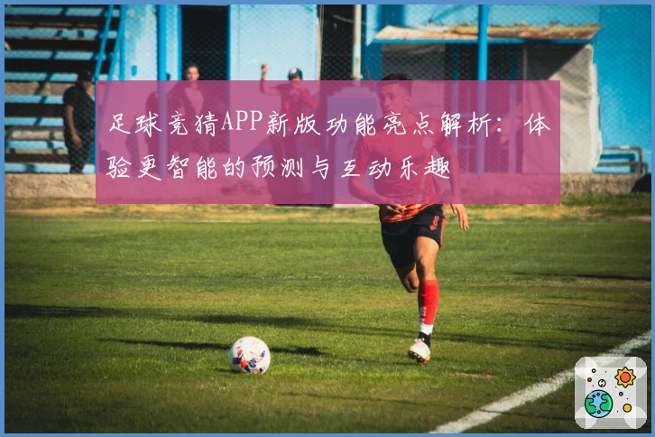 足球竞猜APP新版功能亮点解析：体验更智能的预测与互动乐趣