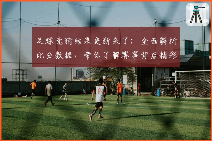 足球竞猜结果更新来了：全面解析比分数据，带你了解赛事背后精彩瞬间