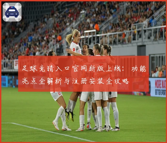 足球竞猜入口官网新版上线：功能亮点全解析与注册安装全攻略